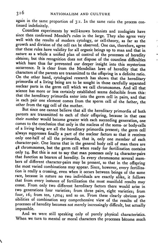 316 NATIONALISM AND CULTURE  again in the same proportion of 3:1. In the same ratio the process con- tinued indefinitely.  Countless experiments by well known botanists and zoologists have since then confirmed Mendel’s rules in the large. They also agree very well with the results of modern cytology, or ceil-heory, as far as the growth and division of the cell can be observed. One can, therefore, agree that these rules have validity for all organic beings up to man and that in nature as 2 whole 2 unified plan of control of the processes of heredity obiains; but this recognition does not dispose of the countless diffculties which have thus far prevented our decper insight into this mysterious occurrence. It is clear from the Mendelian laws of heredity that the characters of the parents are transmitted to the offpring in 2 definite ratio, On the other hand, cytological research has shown that the hereditary primordia of a living being are to be sought in those carefully separated nuclear parts in the germ cell which we call chromosomes, And all that science has more or less certainly established scems deducible from this: that the hereditary primordia enter into the germ cell in pairs, and that in each pair one element comes from the sperm cell of the father, the other from the egg cell of the mother.  But since one cannot believe that all the hereditary primordia of both parents are transmitted to each of their offspring, because in that case their number would become greater with cach succeeding generation, one comes to the conclusion that only in the nucleus of the soma- or body-cells of a living being are all the hereditary primordia present; the germ cell always suppresses finally a part of the nuclear factors so that it receives only one-half of all the primordia, that is, only one member of each character-pair. One learns that in the general body cell of man there are 48 chromosomes, but the germ cell when ready for fertilization contains only 24. But this is not to say that man possesses only 24 character-pairs that function as bearers of heredity. In every chromosome several mem- bers of different character-pairs may be present, so that in the offspring the most varied combinations may appear. Since, however, every fertiliza. tion s really a crossing, even when it occurs between beings of the same race, because in nature no two individuals are exactly alike, it follows that from every instance of fertilization the most manifold results may ensue. From only two different hereditary factors there would arise in two_generations four varieties; from three pairs, cight varieties; from four, 16; from ten, 1,024; and so on. From these clearly obvious pos- sibilities of combination any comprehensive view of the results of the processes of heredity becomes not merely increasingly diffcult, but actually impossible.  And we were still speaking only of purely physical characteristics. When we turn to mental or moral characters the processes bécome much  